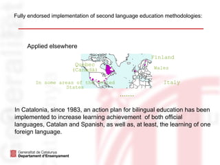 Fully endorsed implementation of second language education methodologies:




     Applied elsewhere
                                                     Finland
                       Quebec
                      (Canadà)                        Wales


        In some areas of the United                       Italy
                   States
                                         .......

In Catalonia, since 1983, an action plan for bilingual education has been
implemented to increase learning achievement of both official
languages, Catalan and Spanish, as well as, at least, the learning of one
foreign language.
 