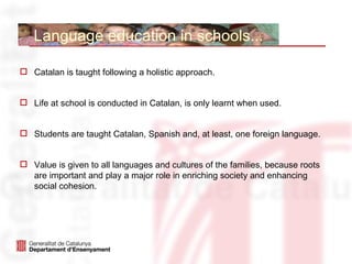 Language education in schools...

 Catalan is taught following a holistic approach.


 Life at school is conducted in Catalan, is only learnt when used.


 Students are taught Catalan, Spanish and, at least, one foreign language.


 Value is given to all languages and cultures of the families, because roots
  are important and play a major role in enriching society and enhancing
  social cohesion.
 