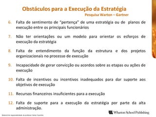 Obstáculos para a Execução da Estratégia 
                                                              Pesquisa Warton – Gartner 
        6.  Falta  de  sentimento  de  “pertença”  de  uma  estratégia  ou  de  planos de 
            execução entre os principais funcionários 

        7.  Não  ter  orientações  ou  um  modelo  para  orientar  os  esforços  de 
            execução da estratégia 

        8.  Falta  de  entendimento  da  função  da  estrutura  e  dos  projetos 
            organizacionais no processo de execução 

        9.  Incapacidade de gerar convicção ou 
                                            ou acordos sobre as etapas ou ações de 
            execução 

        10.  Falta  de  incentivos  ou  incentivos  inadequados  para  dar  suporte  aos 
             objetivos de execução 

        11.  Recursos financeiros insuficientes para a execução 
                                                para

        12.  Falta  de  suporte  para  a  execução  da  estratégia  por  parte  da  alta
             administração. 
Material de responsabilidade  do professor Heitor Coutinho 
 
