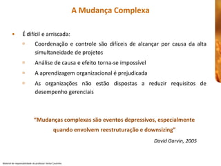 A Mudança Complexa 

         •         É difícil e arriscada: 
                   ú            Coordenação  e  controle  são  difíceis  de  alcançar  por  causa  da  alta 
                                simultaneidade de projetos 
                   ú            Análise de causa e efeito torna 
                                                          torna‐se impossível 
                   ú            A aprendizagem organizacional é prejudicada 
                                               organizacional
                   ú            As  organizações  não  estão  dispostas  a  reduzir  requisitos  de 
                                desempenho gerenciais 



                               “Mudanças complexas são eventos depressivos, especialmente 
                                                  quando envolvem reestruturação e downsizing” 
                                                                                      David Garvin, 2005


Material de responsabilidade  do professor Heitor Coutinho 
 