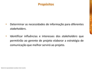 Propósitos 




          •  Determinar as necessidades de 
                                        de informação para diferentes 
             stakeholders. 

          •  Identificar  influências  e  interesses  dos  stakeholders  que 
             permitirão ao  gerente de  projeto 
                                           projeto elaborar  a estratégia de 
             comunicação que melhor servirá ao projeto.
                                          servirá




Material de responsabilidade  do professor Heitor Coutinho 
 