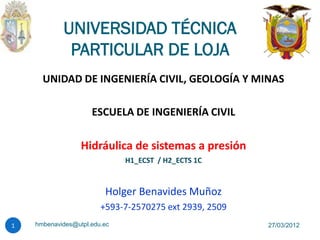 UNIVERSIDAD TÉCNICA
             PARTICULAR DE LOJA
      UNIDAD DE INGENIERÍA CIVIL, GEOLOGÍA Y MINAS

                     ESCUELA DE INGENIERÍA CIVIL

                  Hidráulica de sistemas a presión
                              H1_ECST / H2_ECTS 1C



                         Holger Benavides Muñoz
                        +593-7-2570275 ext 2939, 2509
1   hmbenavides@utpl.edu.ec                             27/03/2012
 