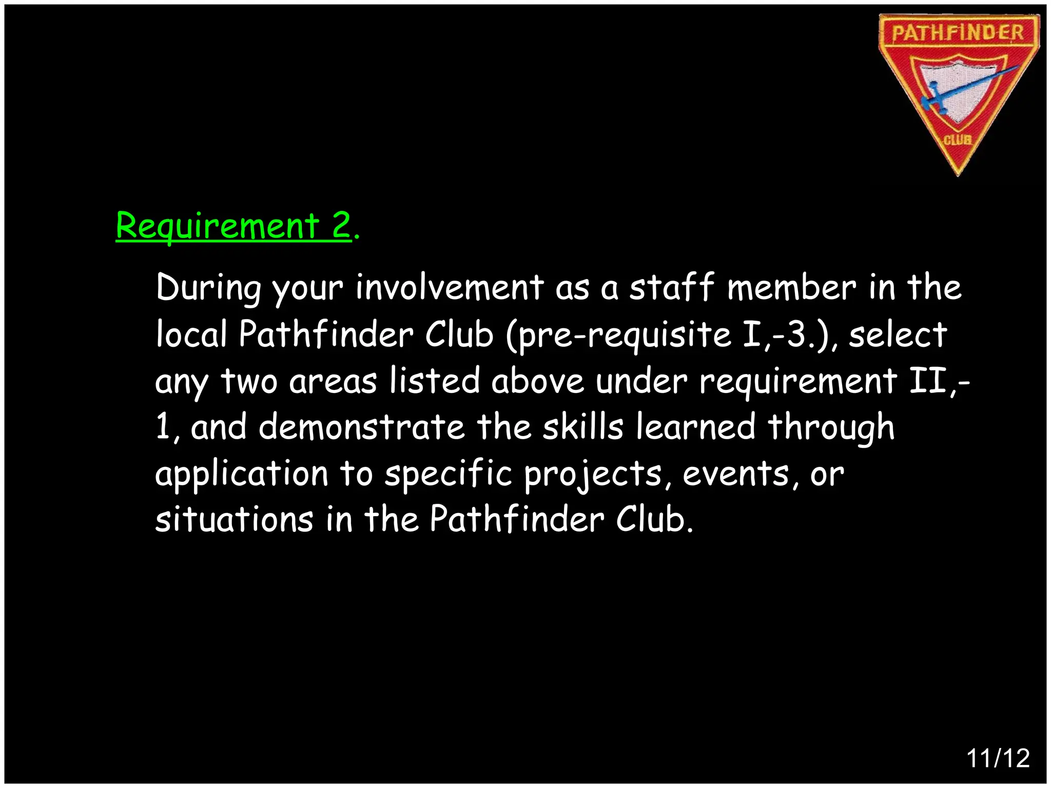 Requirement 2.
During your involvement as a staff member in the
local Pathfinder Club (pre-requisite I,-3.), select
any two areas listed above under requirement II,-
1, and demonstrate the skills learned through
application to specific projects, events, or
situations in the Pathfinder Club.
11/12
Produced by
Simon Siew
 