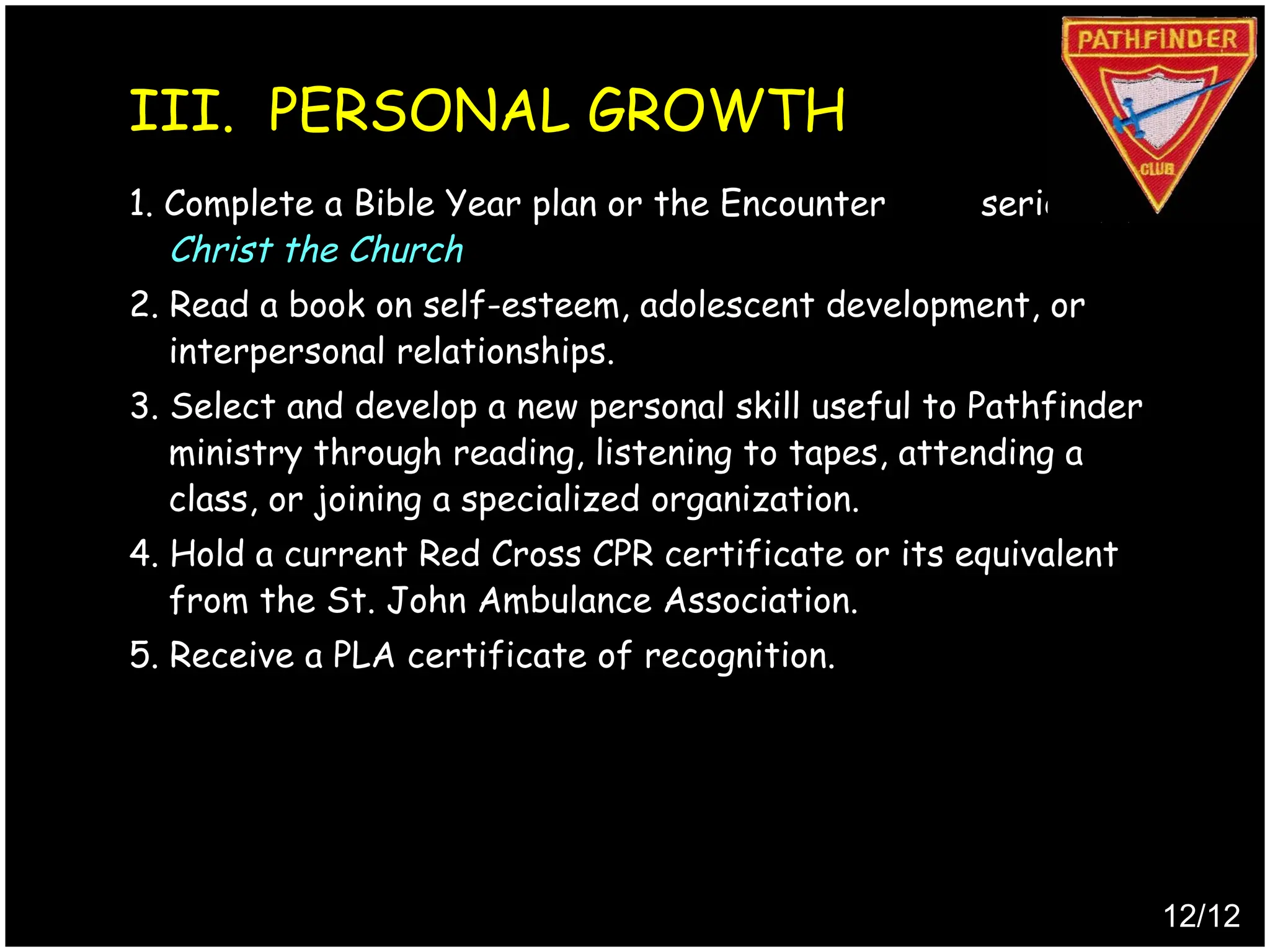 1. Complete a Bible Year plan or the Encounter series (2) -
Christ the Church
2. Read a book on self-esteem, adolescent development, or
interpersonal relationships.
3. Select and develop a new personal skill useful to Pathfinder
ministry through reading, listening to tapes, attending a
class, or joining a specialized organization.
4. Hold a current Red Cross CPR certificate or its equivalent
from the St. John Ambulance Association.
5. Receive a PLA certificate of recognition.
12/12
III. PERSONAL GROWTH
Produced by
Simon Siew
 