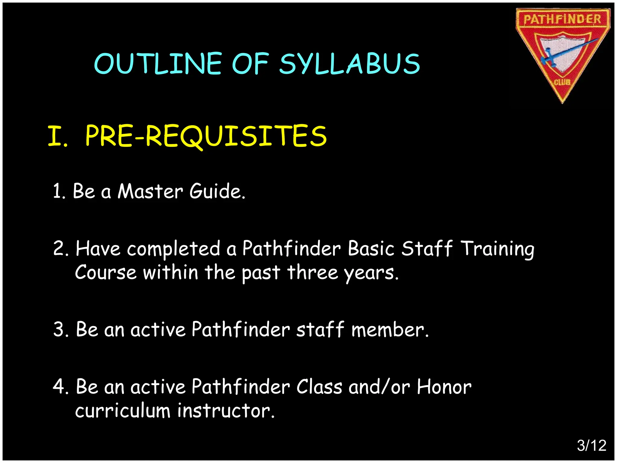 1. Be a Master Guide.
2. Have completed a Pathfinder Basic Staff Training
Course within the past three years.
3. Be an active Pathfinder staff member.
4. Be an active Pathfinder Class and/or Honor
curriculum instructor.
I. PRE-REQUISITES
3/12
OUTLINE OF SYLLABUS
Produced by
Simon Siew
 