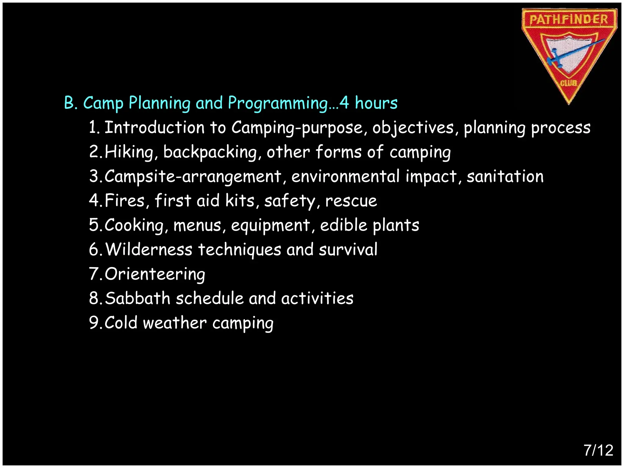 B. Camp Planning and Programming…4 hours
1. Introduction to Camping-purpose, objectives, planning process
2.Hiking, backpacking, other forms of camping
3.Campsite-arrangement, environmental impact, sanitation
4.Fires, first aid kits, safety, rescue
5.Cooking, menus, equipment, edible plants
6.Wilderness techniques and survival
7.Orienteering
8.Sabbath schedule and activities
9.Cold weather camping
7/12
Produced by
Simon Siew
 