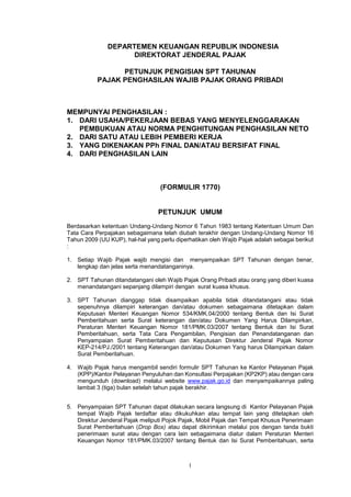 1
DEPARTEMEN KEUANGAN REPUBLIK INDONESIA
DIREKTORAT JENDERAL PAJAK
PETUNJUK PENGISIAN SPT TAHUNAN
PAJAK PENGHASILAN WAJIB PAJAK ORANG PRIBADI
MEMPUNYAI PENGHASILAN :
1. DARI USAHA/PEKERJAAN BEBAS YANG MENYELENGGARAKAN
PEMBUKUAN ATAU NORMA PENGHITUNGAN PENGHASILAN NETO
2. DARI SATU ATAU LEBIH PEMBERI KERJA
3. YANG DIKENAKAN PPh FINAL DAN/ATAU BERSIFAT FINAL
4. DARI PENGHASILAN LAIN
(FORMULIR 1770)
PETUNJUK UMUM
Berdasarkan ketentuan Undang-Undang Nomor 6 Tahun 1983 tentang Ketentuan Umum Dan
Tata Cara Perpajakan sebagaimana telah diubah terakhir dengan Undang-Undang Nomor 16
Tahun 2009 (UU KUP), hal-hal yang perlu diperhatikan oleh Wajib Pajak adalah sebagai berikut
:
1. Setiap Wajib Pajak wajib mengisi dan menyampaikan SPT Tahunan dengan benar,
lengkap dan jelas serta menandatanganinya.
2. SPT Tahunan ditandatangani oleh Wajib Pajak Orang Pribadi atau orang yang diberi kuasa
menandatangani sepanjang dilampiri dengan surat kuasa khusus.
3. SPT Tahunan dianggap tidak disampaikan apabila tidak ditandatangani atau tidak
sepenuhnya dilampiri keterangan dan/atau dokumen sebagaimana ditetapkan dalam
Keputusan Menteri Keuangan Nomor 534/KMK.04/2000 tentang Bentuk dan Isi Surat
Pemberitahuan serta Surat keterangan dan/atau Dokumen Yang Harus Dilampirkan,
Peraturan Menteri Keuangan Nomor 181/PMK.03/2007 tentang Bentuk dan Isi Surat
Pemberitahuan, serta Tata Cara Pengambilan, Pengisian dan Penandatanganan dan
Penyampaian Surat Pemberitahuan dan Keputusan Direktur Jenderal Pajak Nomor
KEP-214/PJ./2001 tentang Keterangan dan/atau Dokumen Yang harus Dilampirkan dalam
Surat Pemberitahuan.
4. Wajib Pajak harus mengambil sendiri formulir SPT Tahunan ke Kantor Pelayanan Pajak
(KPP)/Kantor Pelayanan Penyuluhan dan Konsultasi Perpajakan (KP2KP) atau dengan cara
mengunduh (download) melalui website www.pajak.go.id dan menyampaikannya paling
lambat 3 (tiga) bulan setelah tahun pajak berakhir.
5. Penyampaian SPT Tahunan dapat dilakukan secara langsung di Kantor Pelayanan Pajak
tempat Wajib Pajak terdaftar atau dikukuhkan atau tempat lain yang ditetapkan oleh
Direktur Jenderal Pajak meliputi Pojok Pajak, Mobil Pajak dan Tempat Khusus Penerimaan
Surat Pemberitahuan (Drop Box) atau dapat dikirimkan melalui pos dengan tanda bukti
penerimaan surat atau dengan cara lain sebagaimana diatur dalam Peraturan Menteri
Keuangan Nomor 181/PMK.03/2007 tentang Bentuk dan Isi Surat Pemberitahuan, serta
 