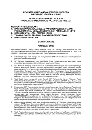 1
KEMENTERIAN KEUANGAN REPUBLIK INDONESIA
DIREKTORAT JENDERAL PAJAK
PETUNJUK PENGISIAN SPT TAHUNAN
PAJAK PENGHASILAN WAJIB PAJAK ORANG PRIBADI
MEMPUNYAI PENGHASILAN :
1. DARI USAHA/PEKERJAAN BEBAS YANG MENYELENGGARAKAN
PEMBUKUAN ATAU NORMA PENGHITUNGAN PENGHASILAN NETO
2. DARI SATU ATAU LEBIH PEMBERI KERJA
3. YANG DIKENAKAN PPh FINAL DAN/ATAU BERSIFAT FINAL
4. DARI PENGHASILAN LAIN
(FORMULIR 1770)
PETUNJUK UMUM
Berdasarkan ketentuan Undang-Undang Nomor 6 Tahun 1983 tentang Ketentuan Umum dan Tata
Cara Perpajakan sebagaimana telah diubah terakhir dengan Undang-Undang Nomor 16 Tahun 2009
(UU KUP), hal-hal yang perlu diperhatikan oleh Wajib Pajak adalah sebagai berikut:
1. Setiap Wajib Pajak wajib mengisi dan menyampaikan SPT Tahunan dengan benar, lengkap dan
jelas serta menandatanganinya.
2. SPT Tahunan ditandatangani oleh Wajib Pajak Orang Pribadi atau orang yang diberi kuasa
menandatangani sepanjang dilampiri dengan surat kuasa khusus.
3. SPT Tahunan dianggap tidak disampaikan apabila tidak ditandatangani atau tidak sepenuhnya
dilampiri keterangan dan/atau dokumen sebagaimana ditetapkan dalam Peraturan Menteri
Keuangan Nomor 181/PMK.03/2007 tentang Bentuk dan Isi Surat Pemberitahuan, serta Tata Cara
Pengambilan, Pengisian dan Penandatanganan dan Penyampaian Surat Pemberitahuan
sebagaimana telah diubah dengan Peraturan Menteri Keuangan Nomor 152/PMK.03/2009 dan
Keputusan Direktur Jenderal Pajak Nomor KEP-214/PJ./2001 tentang Keterangan dan/atau
Dokumen Yang harus Dilampirkan dalam Surat Pemberitahuan.
4. Wajib Pajak harus mengambil sendiri formulir SPT Tahunan ke Kantor Pelayanan Pajak
(KPP)/Kantor Pelayanan Penyuluhan dan Konsultasi Perpajakan (KP2KP) atau dengan cara
mengunduh (download) melalui website www.pajak.go.id dan menyampaikannya paling lambat 3
(tiga) bulan setelah Tahun Pajak berakhir.
5. Penyampaian SPT Tahunan dapat dilakukan secara langsung di Kantor Pelayanan Pajak tempat
Wajib Pajak terdaftar atau dikukuhkan atau tempat lain yang ditetapkan oleh Direktur Jenderal
Pajak meliputi Pojok Pajak, Mobil Pajak dan Tempat Khusus Penerimaan Surat Pemberitahuan
Tahunan (Drop Box) atau dapat dikirimkan melalui pos dengan tanda bukti penerimaan surat atau
dengan cara lain sebagaimana diatur dalam Peraturan Menteri Keuangan Nomor
181/PMK.03/2007 tentang Bentuk dan Isi Surat Pemberitahuan, serta Tata Cara Pengambilan,
Pengisian dan Penandatanganan dan Penyampaian Surat Pemberitahuan sebagaimana telah
diubah dengan Peraturan Menteri Keuangan Nomor 152/PMK.03/2009. .
6. Kekurangan pembayaran pajak yang terutang berdasarkan SPT Tahunan harus dibayar lunas
sebelum SPT Tahunan disampaikan. Apabila pembayaran dilakukan setelah tanggal jatuh tempo
pembayaran atau penyetoran pajak, dikenai sanksi administrasi berupa bunga sebesar 2% (dua
persen) perbulan yang dihitung dari tanggal jatuh tempo pembayaran sampai dengan tanggal
pembayaran dan bagian dari bulan dihitung penuh 1 (satu) bulan.
7. Wajib Pajak wajib membayar atau menyetor pajak yang terutang ke Kas Negara melalui Kantor
Pos atau bank yang ditunjuk oleh Menteri Keuangan untuk menerima pembayaran pajak (Bank
Persepsi).
 