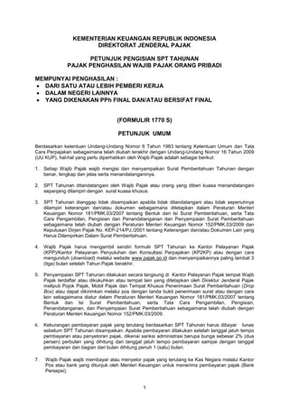 1
KEMENTERIAN KEUANGAN REPUBLIK INDONESIA
DIREKTORAT JENDERAL PAJAK
PETUNJUK PENGISIAN SPT TAHUNAN
PAJAK PENGHASILAN WAJIB PAJAK ORANG PRIBADI
MEMPUNYAI PENGHASILAN :
DARI SATU ATAU LEBIH PEMBERI KERJA
DALAM NEGERI LAINNYA
YANG DIKENAKAN PPh FINAL DAN/ATAU BERSIFAT FINAL
(FORMULIR 1770 S)
PETUNJUK UMUM
Berdasarkan ketentuan Undang-Undang Nomor 6 Tahun 1983 tentang Ketentuan Umum dan Tata
Cara Perpajakan sebagaimana telah diubah terakhir dengan Undang-Undang Nomor 16 Tahun 2009
(UU KUP), hal-hal yang perlu diperhatikan oleh Wajib Pajak adalah sebagai berikut:
1. Setiap Wajib Pajak wajib mengisi dan menyampaikan Surat Pemberitahuan Tahunan dengan
benar, lengkap dan jelas serta menandatanganinya.
2. SPT Tahunan ditandatangani oleh Wajib Pajak atau orang yang diberi kuasa menandatangani
sepanjang dilampiri dengan surat kuasa khusus.
3. SPT Tahunan dianggap tidak disampaikan apabila tidak ditandatangani atau tidak sepenuhnya
dilampiri keterangan dan/atau dokumen sebagaimana ditetapkan dalam Peraturan Menteri
Keuangan Nomor 181/PMK.03/2007 tentang Bentuk dan Isi Surat Pemberitahuan, serta Tata
Cara Pengambilan, Pengisian dan Penandatanganan dan Penyampaian Surat Pemberitahuan
sebagaimana telah diubah dengan Peraturan Menteri Keuangan Nomor 152/PMK.03/2009 dan
Keputusan Dirjen Pajak No. KEP-214/PJ./2001 tentang Keterangan dan/atau Dokumen Lain yang
Harus Dilampirkan Dalam Surat Pemberitahuan.
4. Wajib Pajak harus mengambil sendiri formulir SPT Tahunan ke Kantor Pelayanan Pajak
(KPP)/Kantor Pelayanan Penyuluhan dan Konsultasi Perpajakan (KP2KP) atau dengan cara
mengunduh (download) melalui website www.pajak.go.id dan menyampaikannya paling lambat 3
(tiga) bulan setelah Tahun Pajak berakhir.
5. Penyampaian SPT Tahunan dilakukan secara langsung di Kantor Pelayanan Pajak tempat Wajib
Pajak terdaftar atau dikukuhkan atau tempat lain yang ditetapkan oleh Direktur Jenderal Pajak
meliputi Pojok Pajak, Mobil Pajak dan Tempat Khusus Penerimaan Surat Pemberitahuan (Drop
Box) atau dapat dikirimkan melalui pos dengan tanda bukti penerimaan surat atau dengan cara
lain sebagaimana diatur dalam Peraturan Menteri Keuangan Nomor 181/PMK.03/2007 tentang
Bentuk dan Isi Surat Pemberitahuan, serta Tata Cara Pengambilan, Pengisian,
Penandatanganan, dan Penyampaian Surat Pemberitahuan sebagaimana telah diubah dengan
Peraturan Menteri Keuangan Nomor 152/PMK.03/2009.
6. Kekurangan pembayaran pajak yang terutang berdasarkan SPT Tahunan harus dibayar lunas
sebelum SPT Tahunan disampaikan. Apabila pembayaran dilakukan setelah tanggal jatuh tempo
pembayaran atau penyetoran pajak, dikenai sanksi administrasi berupa bunga sebesar 2% (dua
persen) perbulan yang dihitung dari tanggal jatuh tempo pembayaran sampai dengan tanggal
pembayaran dan bagian dari bulan dihitung penuh 1 (satu) bulan.
7. Wajib Pajak wajib membayar atau menyetor pajak yang terutang ke Kas Negara melalui Kantor
Pos atau bank yang ditunjuk oleh Menteri Keuangan untuk menerima pembayaran pajak (Bank
Persepsi).
 