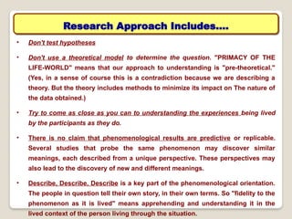 • Don't test hypotheses
• Don't use a theoretical model to determine the question. "PRIMACY OF THE
LIFE-WORLD" means that our approach to understanding is "pre-theoretical."
(Yes, in a sense of course this is a contradiction because we are describing a
theory. But the theory includes methods to minimize its impact on The nature of
the data obtained.)
• Try to come as close as you can to understanding the experiences being lived
by the participants as they do.
• There is no claim that phenomenological results are predictive or replicable.
Several studies that probe the same phenomenon may discover similar
meanings, each described from a unique perspective. These perspectives may
also lead to the discovery of new and different meanings.
• Describe, Describe, Describe is a key part of the phenomenological orientation.
The people in question tell their own story, in their own terms. So "fidelity to the
phenomenon as it is lived" means apprehending and understanding it in the
lived context of the person living through the situation.
Research Approach Includes….
 