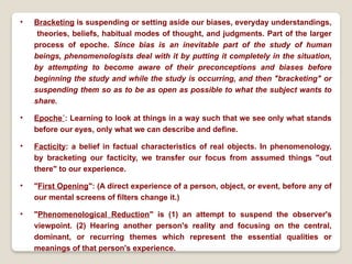 • Bracketing is suspending or setting aside our biases, everyday understandings,
theories, beliefs, habitual modes of thought, and judgments. Part of the larger
process of epoche. Since bias is an inevitable part of the study of human
beings, phenomenologists deal with it by putting it completely in the situation,
by attempting to become aware of their preconceptions and biases before
beginning the study and while the study is occurring, and then "bracketing" or
suspending them so as to be as open as possible to what the subject wants to
share.
• Epoche´: Learning to look at things in a way such that we see only what stands
before our eyes, only what we can describe and define.
• Facticity: a belief in factual characteristics of real objects. In phenomenology,
by bracketing our facticity, we transfer our focus from assumed things "out
there" to our experience.
• "First Opening": (A direct experience of a person, object, or event, before any of
our mental screens of filters change it.)
• "Phenomenological Reduction" is (1) an attempt to suspend the observer's
viewpoint. (2) Hearing another person's reality and focusing on the central,
dominant, or recurring themes which represent the essential qualities or
meanings of that person's experience.
 