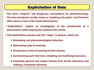 Explicitation of Data
• The word “analysis has dangerous connotations for phenomenology.
‟
The term [analysis] usually means a “breaking into parts” and therefore
often means a loss of the whole phenomenon
• “Explicitation” implies an investigation of the constituents of a
phenomenon while keeping the context of the whole.
• This Explicitation process has five “steps or phases, which are:
‟
1. Bracketing and phenomenological reduction.
2. Delineating units of meaning.
3. Clustering of units of meaning to form themes.
4. Summarising each interview, validating and modifying necessary .
5. Extracting general and unique themes from all the interviews and
making a composite summary
 