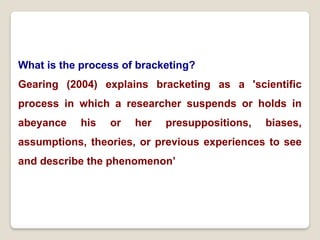 What is the process of bracketing?
Gearing (2004) explains bracketing as a 'scientific
process in which a researcher suspends or holds in
abeyance his or her presuppositions, biases,
assumptions, theories, or previous experiences to see
and describe the phenomenon’
 