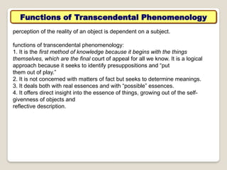Functions of Transcendental Phenomenology
perception of the reality of an object is dependent on a subject.
functions of transcendental phenomenology:
1. It is the first method of knowledge because it begins with the things
themselves, which are the final court of appeal for all we know. It is a logical
approach because it seeks to identify presuppositions and “put
them out of play.”
2. It is not concerned with matters of fact but seeks to determine meanings.
3. It deals both with real essences and with “possible” essences.
4. It offers direct insight into the essence of things, growing out of the self-
givenness of objects and
reflective description.
 