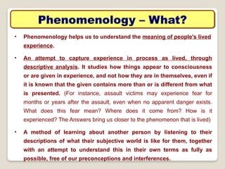 Phenomenology – What?
• Phenomenology helps us to understand the meaning of people's lived
experience.
• An attempt to capture experience in process as lived, through
descriptive analysis. It studies how things appear to consciousness
or are given in experience, and not how they are in themselves, even if
it is known that the given contains more than or is different from what
is presented. (For instance, assault victims may experience fear for
months or years after the assault, even when no apparent danger exists.
What does this fear mean? Where does it come from? How is it
experienced? The Answers bring us closer to the phenomenon that is lived)
• A method of learning about another person by listening to their
descriptions of what their subjective world is like for them, together
with an attempt to understand this in their own terms as fully as
possible, free of our preconceptions and interferences.
 