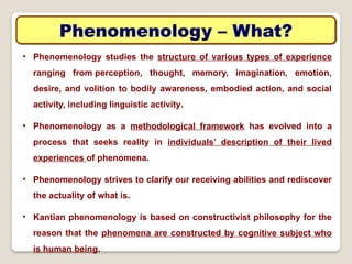 Phenomenology – What?
• Phenomenology studies the structure of various types of experience
ranging from perception, thought, memory, imagination, emotion,
desire, and volition to bodily awareness, embodied action, and social
activity, including linguistic activity.
• Phenomenology as a methodological framework has evolved into a
process that seeks reality in individuals’ description of their lived
experiences of phenomena.
• Phenomenology strives to clarify our receiving abilities and rediscover
the actuality of what is.
• Kantian phenomenology is based on constructivist philosophy for the
reason that the phenomena are constructed by cognitive subject who
is human being.
 