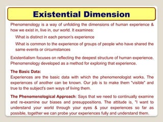 Existential Dimension
Phenomenology is a way of unfolding the dimensions of human experience &
how we exist in, live in, our world. It examines:
What is distinct in each person's experience
What is common to the experience of groups of people who have shared the
same events or circumstances
Existentialism focuses on reflecting the deepest structure of human experience.
Phenomenology developed as a method for exploring that experience.
The Basic Data:
Experiences are the basic data with which the phenomenologist works. The
experiences of another can be known. Our job is to make them "visible" and
true to the subject's own ways of living them.
The Phenomenological Approach: Says that we need to continually examine
and re-examine our biases and presuppositions. The attitude is, "I want to
understand your world through your eyes & your experiences so far as
possible, together we can probe your experiences fully and understand them.
 