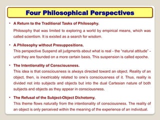 Four Philosophical Perspectives
• A Return to the Traditional Tasks of Philosophy.
Philosophy that was limited to exploring a world by empirical means, which was
called scientism. It is existed as a search for wisdom.
• A Philosophy without Presuppositions.
This perspective Suspend all judgments about what is real - the “natural attitude” -
until they are founded on a more certain basis. This suspension is called epoche.
• The Intentionality of Consciousness.
This idea is that consciousness is always directed toward an object. Reality of an
object, then, is inextricably related to one’s consciousness of it. Thus, reality is
divided not into subjects and objects but into the dual Cartesian nature of both
subjects and objects as they appear in consciousness.
• The Refusal of the Subject-Object Dichotomy.
This theme flows naturally from the intentionality of consciousness. The reality of
an object is only perceived within the meaning of the experience of an individual.
 