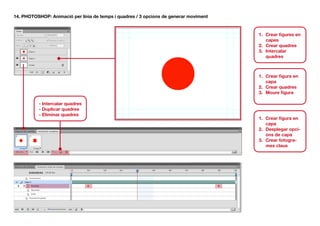 14. PHOTOSHOP: Animació per línia de temps i quadres / 3 opcions de generar moviment


                                                                                       1.	 Crear figures en
                                                                                           capes
                                                                                       2.	 Crear quadres
                                                                                       3.	 Intercalar
                                                                                           quadres



                                                                                       1.	 Crear figura en
                                                                                           capa
                                                                                       2.	 Crear quadres
                                                                                       3.	 Moure figura

          - Intercalar quadres
          - Duplicar quadres
          - Eliminar quadres
                                                                                       1.	 Crear figura en
                                                                                           capa
                                                                                       2.	 Desplegar opci-
                                                                                           ons de capa
                                                                                       3.	 Crear fotogra-
                                                                                           mes claus
 