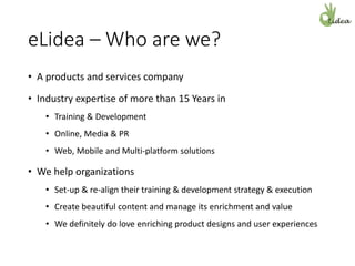 eLidea – Who are we?
• A products and services company
• Industry expertise of more than 15 Years in
• Training & Development
• Online, Media & PR
• Web, Mobile and Multi-platform solutions
• We help organizations
• Set-up & re-align their training & development strategy & execution
• Create beautiful content and manage its enrichment and value
• We definitely do love enriching product designs and user experiences
 