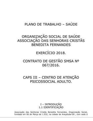 PLANO DE TRABALHO – SAÚDE
ORGANIZAÇÃO SOCIAL DE SAÚDE
ASSOCIAÇÃO DAS SENHORAS CRISTÃS
BENEDITA FERNANDES
EXERCÍCIO 2018.
CONTRATO DE GESTÃO SMSA Nº
067/2016.
CAPS III – CENTRO DE ATENÇÃO
PSICOSSOCIAL ADULTO.
I – INTRODUÇÃO
1.1 IDENTIFICAÇÃO
Associação das Senhoras Cristãs Benedita Fernandes, Organização Social,
fundada em 06 de Março de 1.932, na cidade de Araçatuba-SP., com sede à
 