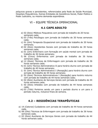 psíquicos graves e persistentes, referenciados pela Rede de Saúde Municipal,
Hospitais Psiquiátricos, Outras Entidades de Assistência Social, Poder Público e
Poder Judiciário, ou mesmo demanda espontânea.
VI – EQUIPE TÉCNICA OPERACIONAL
4.1 CAPS ADULTO
a) 02 (Dois) Médicos Psiquiatras com jornada de trabalho de 20 horas
semanais cada;
b) 03 (Três) Psicólogos com jornada de trabalho de 30 horas semanais
cada;
c) 01 (Um) Terapeuta Ocupacional com jornada de trabalho de 30 horas
semanais;
d) 02 (Dois) Assistentes Sociais com jornada de trabalho de 30 horas
semanais cada;
e) 01 (Um) Enfermeiro com formação em saúde mental com jornada de
trabalho de 36 horas semanais;
f) 06 (Cinco) Enfermeiros com jornada de trabalho de 36 horas
semanais cada;
g) 12 (Doze) Técnicos de Enfermagem com jornada de trabalho de 36
horas semanais cada;
h) 01 (Um) Técnico Administrativo II para horário diurno com jornada de
trabalho de 40 horas semanais;
i) 01 (Um) Técnico Administrativo I (Recepção) para horário diurno com
jornada de trabalho de 44 horas semanais;
j) 02 (Dois) Técnicos Administrativos I (Recepção) para horário noturno
com jornada de trabalho de 44 horas semanais cada;
k) 02 (Dois) Auxiliares de Serviços Gerais com jornada de trabalho de 44
horas semanais cada;
l) 02 (Dois) Artesãos com jornada de trabalho de 44 horas semanais
cada;
m) 03 (Três) Porteiros sendo um para o período diurno e um para o
período noturno, inclusive finais de semana.
4.2 – RESIDÊNCIAS TERAPÊUTICAS
a) 14 (Catorze) Cuidadores com jornada de trabalho de 44 horas semanais
cada.
b) 08 (Oito) Técnicos de Enfermagem com jornada de trabalho de 36 horas
semanais cada.
c) 02 (Dois) Auxiliares de Serviços Gerais com jornada de trabalho de 44
horas semanais cada;
 