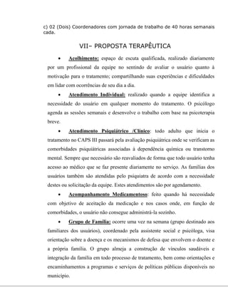 c) 02 (Dois) Coordenadores com jornada de trabalho de 40 horas semanais
cada.
VII– PROPOSTA TERAPÊUTICA
 Acolhimento: espaço de escuta qualificada, realizado diariamente
por um profissional da equipe no sentindo de avaliar o usuário quanto à
motivação para o tratamento; compartilhando suas experiências e dificuldades
em lidar com ocorrências de seu dia a dia.
 Atendimento Individual: realizado quando a equipe identifica a
necessidade do usuário em qualquer momento do tratamento. O psicólogo
agenda as sessões semanais e desenvolve o trabalho com base na psicoterapia
breve.
 Atendimento Psiquiátrico /Clínico: todo adulto que inicia o
tratamento no CAPS III passará pela avaliação psiquiátrica onde se verificam as
comorbidades psiquiátricas associadas à dependência química ou transtorno
mental. Sempre que necessário são reavaliados de forma que todo usuário tenha
acesso ao médico que se faz presente diariamente no serviço. As famílias dos
usuários também são atendidas pelo psiquiatra de acordo com a necessidade
destes ou solicitação da equipe. Estes atendimentos são por agendamento.
 Acompanhamento Medicamentoso: feito quando há necessidade
com objetivo de aceitação da medicação e nos casos onde, em função de
comorbidades, o usuário não consegue administrá-la sozinho.
 Grupo de Família: ocorre uma vez na semana (grupo destinado aos
familiares dos usuários), coordenado pela assistente social e psicóloga, visa
orientação sobre a doença e os mecanismos de defesa que envolvem o doente e
a própria família. O grupo almeja a construção de vínculos saudáveis e
integração da família em todo processo de tratamento, bem como orientações e
encaminhamentos a programas e serviços de políticas públicas disponíveis no
município.
 