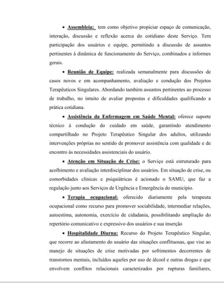  Assembleia: tem como objetivo propiciar espaço de comunicação,
interação, discussão e reflexão acerca do cotidiano deste Serviço. Tem
participação dos usuários e equipe, permitindo a discussão de assuntos
pertinentes à dinâmica de funcionamento do Serviço, combinados e informes
gerais.
 Reunião de Equipe: realizada semanalmente para discussões de
casos novos e em acompanhamento, avaliação e condução dos Projetos
Terapêuticos Singulares. Abordando também assuntos pertinentes ao processo
de trabalho, no intuito de avaliar propostas e dificuldades qualificando a
prática cotidiana.
 Assistência da Enfermagem em Saúde Mental: oferece suporte
técnico à condução do cuidado em saúde, garantindo atendimento
compartilhado no Projeto Terapêutico Singular dos adultos, utilizando
intervenções próprias no sentido de promover assistência com qualidade e de
encontro às necessidades assistenciais do usuário.
 Atenção em Situação de Crise: o Serviço está estruturado para
acolhimento e avaliação interdisciplinar dos usuários. Em situação de crise, ou
comorbidades clínicas e psiquiátricas é acionado o SAMU, que faz a
regulação junto aos Serviços de Urgência e Emergência do município.
 Terapia ocupacional: oferecido diariamente pela terapeuta
ocupacional como recurso para promover sociabilidade, intermediar relações,
autoestima, autonomia, exercício de cidadania, possibilitando ampliação do
repertório comunicativo e expressivo dos usuários e sua inserção
 Hospitalidade Diurna: Recurso do Projeto Terapêutico Singular,
que recorre ao afastamento do usuário das situações conflituosas, que vise ao
manejo de situações de crise motivadas por sofrimentos decorrentes de
transtornos mentais, incluídos aqueles por uso de álcool e outras drogas e que
envolvem conflitos relacionais caracterizados por rupturas familiares,
 