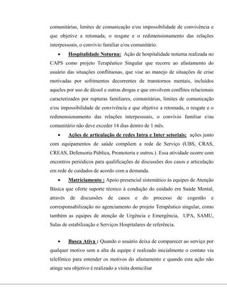 comunitárias, limites de comunicação e/ou impossibilidade de convivência e
que objetive a retomada, o resgate e o redimensionamento das relações
interpessoais, o convívio familiar e/ou comunitário.
 Hospitalidade Noturna: Ação de hospitalidade noturna realizada no
CAPS como projeto Terapêutico Singular que recorre ao afastamento do
usuário das situações conflituosas, que vise ao manejo de situações de crise
motivadas por sofrimentos decorrentes de transtornos mentais, incluídos
aqueles por uso de álcool e outras drogas e que envolvem conflitos relacionais
caracterizados por rupturas familiares, comunitárias, limites de comunicação
e/ou impossibilidade de convivência e que objetive a retomada, o resgate e o
redimensionamento das relações interpessoais, o convívio familiar e/ou
comunitário não deve exceder 14 dias dentro de 1 mês.
 Ações de articulação de redes Intra e Inter setoriais: ações junto
com equipamentos de saúde compõem a rede de Serviço (UBS, CRAS,
CREAS, Defensoria Pública, Promotoria e outros.). Essa atividade ocorre com
encontros periódicos para qualificações de discussões dos casos e articulação
em rede de cuidados de acordo com a demanda.
 Matriciamento : Apoio presencial sistemático às equipes de Atenção
Básica que oferte suporte técnico à condução do cuidado em Saúde Mental,
através de discussões de casos e do processo de cogestão e
corresponsabilização no agenciamento do projeto Terapêutico singular, como
também as equipes de atenção de Urgência e Emergência, UPA, SAMU,
Salas de estabilização e Serviços Hospitalares de referência.
 Busca Ativa : Quando o usuário deixa de comparecer ao serviço por
qualquer motivo sem a alta da equipe é realizado inicialmente o contato via
telefônico para entender os motivos do afastamento e quando esta ação não
atinge seu objetivo é realizado a visita domiciliar
 