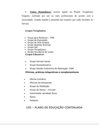  Visitas Domiciliares: recurso ligado ao Projeto Terapêutico
Singular, realizado por um ou mais profissionais de acordo com a
necessidade, visando atender à demanda dos usuários que estão inseridos no
Serviço.
Grupos Terapêuticos
 Terça para Mulheres – TPM
 Grupo de Expressão
 Grupo de Arte-terapia
 Grupo Quartas diversas
 Grupo Ipê
 Grupo Terapêutico
 Grupo Ouvidores de vozes
Grupos Educativos
 Grupo Serviço Social
 Grupo Socioeducativo
 Grupo Gestão Autônoma de Medicação- GAM
Oficinas, práticas integrativas e complementares
 Oficina Culinária
 Oficinas de Artesanato
 Grupo de Meditação
 Grupo de Dança – Circular
 Caminhada/ atividade física
 Sarau
 Passeios
VIII – PLANO DE EDUCAÇÃO CONTINUADA
 