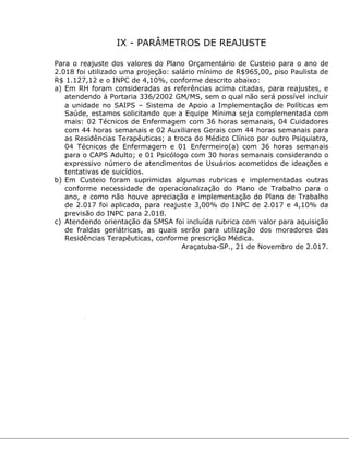 IX - PARÂMETROS DE REAJUSTE
Para o reajuste dos valores do Plano Orçamentário de Custeio para o ano de
2.018 foi utilizado uma projeção: salário mínimo de R$965,00, piso Paulista de
R$ 1.127,12 e o INPC de 4,10%, conforme descrito abaixo:
a) Em RH foram consideradas as referências acima citadas, para reajustes, e
atendendo à Portaria 336/2002 GM/MS, sem o qual não será possível incluir
a unidade no SAIPS – Sistema de Apoio a Implementação de Políticas em
Saúde, estamos solicitando que a Equipe Mínima seja complementada com
mais: 02 Técnicos de Enfermagem com 36 horas semanais, 04 Cuidadores
com 44 horas semanais e 02 Auxiliares Gerais com 44 horas semanais para
as Residências Terapêuticas; a troca do Médico Clínico por outro Psiquiatra,
04 Técnicos de Enfermagem e 01 Enfermeiro(a) com 36 horas semanais
para o CAPS Adulto; e 01 Psicólogo com 30 horas semanais considerando o
expressivo número de atendimentos de Usuários acometidos de ideações e
tentativas de suicídios.
b) Em Custeio foram suprimidas algumas rubricas e implementadas outras
conforme necessidade de operacionalização do Plano de Trabalho para o
ano, e como não houve apreciação e implementação do Plano de Trabalho
de 2.017 foi aplicado, para reajuste 3,00% do INPC de 2.017 e 4,10% da
previsão do INPC para 2.018.
c) Atendendo orientação da SMSA foi incluída rubrica com valor para aquisição
de fraldas geriátricas, as quais serão para utilização dos moradores das
Residências Terapêuticas, conforme prescrição Médica.
Araçatuba-SP., 21 de Novembro de 2.017.
 