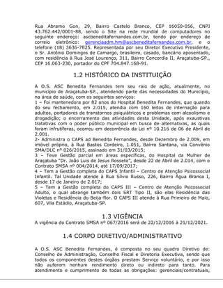 Rua Abramo Gon, 29, Bairro Castelo Branco, CEP 16050-056, CNPJ
43.762.442/0001-88, sendo o Site na rede mundial de computadores no
seguinte endereço: ascbeneditafernandes.com.br, tendo por endereço de
correio eletrônico: gerenciaadm.hm@ascbeneditafernandes.com.br, e o
telefone (18) 3636-7825. Representada por seu Diretor Executivo Presidente,
o Sr. Antônio Domingos de Camargo, brasileiro, casado, bancário aposentado,
com residência à Rua José Lourenço, 311, Bairro Concordia II, Araçatuba-SP.,
CEP 16.063-230, portador do CPF 704.847.168-91.
1.2 HISTÓRICO DA INSTITUIÇÃO
A O.S. ASC Benedita Fernandes tem seu raio de ação, atualmente, no
município de Araçatuba-SP., atendendo parte das necessidades do Município,
na área de saúde, com os seguintes serviços:
1 – Foi mantenedora por 82 anos do Hospital Benedita Fernandes, que quando
do seu fechamento, em 2.015, atendia com 160 leitos de internação para
adultos, portadores de transtornos psiquiátricos e problemas com alcoolismo e
drogadição; o encerramento das atividades desta Unidade, após exaustivas
tratativas com o poder público municipal em busca de alternativas, as quais
foram infrutíferas, ocorreu em decorrência da Lei nº 10.216 de 06 de Abril de
2.001.
2- Administra o CAPS ad Benedita Fernandes, desde Dezembro de 2.009, em
imóvel próprio, à Rua Bastos Cordeiro, 1.051, Bairro Santana, via Convênio
SMA/DLC nº 026/2015, assinado em 31/03/2015;
3 – Teve Gestão parcial em áreas específicas, do Hospital da Mulher de
Araçatuba “Dr. João Luis de Jesus Rosseto”, desde 22 de Abril de 2.014, com o
Contrato SMSA nº 004/2014, até 17/09/2017;
4 – Tem a Gestão completa do CAPS Infantil – Centro de Atenção Psicossocial
Infantil. Tal Unidade atende à Rua Sílvio Russo, 226, Bairro Água Branca I,
desde 17 de Janeiro de 2.017;
5 – Tem a Gestão completa do CAPS III – Centro de Atenção Psicossocial
Adulto, o qual abrange também dois SRT Tipo II, são elas Residência das
Violetas e Residência do Beija-flor. O CAPS III atende à Rua Primeiro de Maio,
607, Vila Estádio, Araçatuba-SP.
1.3 VIGÊNCIA
A vigência do Contrato SMSA nº 067/2016 será de 22/12/2016 à 21/12/2021.
1.4 CORPO DIRETIVO/ADMINISTRATIVO
A O.S. ASC Benedita Fernandes, é composta no seu quadro Diretivo de:
Conselho de Administração, Conselho Fiscal e Diretoria Executiva, sendo que
todos os componentes destes órgãos prestam Serviço voluntário, e por isso
não auferem nenhum rendimento direto ou indireto para tanto. Para
atendimento e cumprimento de todas as obrigações: gerenciais/contratuais,
 
