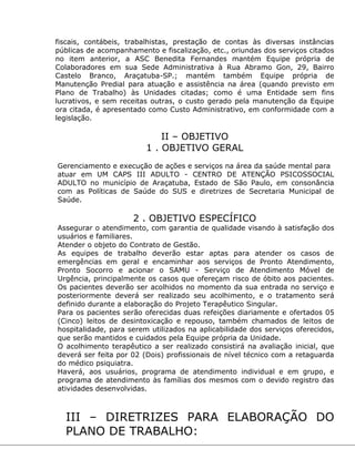 fiscais, contábeis, trabalhistas, prestação de contas às diversas instâncias
públicas de acompanhamento e fiscalização, etc., oriundas dos serviços citados
no item anterior, a ASC Benedita Fernandes mantém Equipe própria de
Colaboradores em sua Sede Administrativa à Rua Abramo Gon, 29, Bairro
Castelo Branco, Araçatuba-SP.; mantém também Equipe própria de
Manutenção Predial para atuação e assistência na área (quando previsto em
Plano de Trabalho) às Unidades citadas; como é uma Entidade sem fins
lucrativos, e sem receitas outras, o custo gerado pela manutenção da Equipe
ora citada, é apresentado como Custo Administrativo, em conformidade com a
legislação.
II – OBJETIVO
1 . OBJETIVO GERAL
Gerenciamento e execução de ações e serviços na área da saúde mental para
atuar em UM CAPS III ADULTO - CENTRO DE ATENÇÃO PSICOSSOCIAL
ADULTO no município de Araçatuba, Estado de São Paulo, em consonância
com as Políticas de Saúde do SUS e diretrizes de Secretaria Municipal de
Saúde.
2 . OBJETIVO ESPECÍFICO
Assegurar o atendimento, com garantia de qualidade visando à satisfação dos
usuários e familiares.
Atender o objeto do Contrato de Gestão.
As equipes de trabalho deverão estar aptas para atender os casos de
emergências em geral e encaminhar aos serviços de Pronto Atendimento,
Pronto Socorro e acionar o SAMU - Serviço de Atendimento Móvel de
Urgência, principalmente os casos que ofereçam risco de óbito aos pacientes.
Os pacientes deverão ser acolhidos no momento da sua entrada no serviço e
posteriormente deverá ser realizado seu acolhimento, e o tratamento será
definido durante a elaboração do Projeto Terapêutico Singular.
Para os pacientes serão oferecidas duas refeições diariamente e ofertados 05
(Cinco) leitos de desintoxicação e repouso, também chamados de leitos de
hospitalidade, para serem utilizados na aplicabilidade dos serviços oferecidos,
que serão mantidos e cuidados pela Equipe própria da Unidade.
O acolhimento terapêutico a ser realizado consistirá na avaliação inicial, que
deverá ser feita por 02 (Dois) profissionais de nível técnico com a retaguarda
do médico psiquiatra.
Haverá, aos usuários, programa de atendimento individual e em grupo, e
programa de atendimento às famílias dos mesmos com o devido registro das
atividades desenvolvidas.
III – DIRETRIZES PARA ELABORAÇÃO DO
PLANO DE TRABALHO:
 