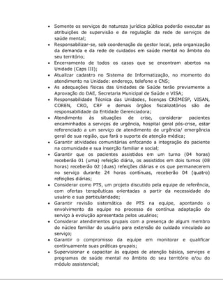  Somente os serviços de natureza jurídica pública poderão executar as
atribuições de supervisão e de regulação da rede de serviços de
saúde mental;
 Responsabilizar-se, sob coordenação do gestor local, pela organização
da demanda e da rede de cuidados em saúde mental no âmbito do
seu território;
 Encerramento de todos os casos que se encontram abertos na
Unidade (Caps III);
 Atualizar cadastro no Sistema de Informatização, no momento do
atendimento na Unidade: endereço, telefone e CNS;
 As adequações físicas das Unidades de Saúde terão previamente a
Aprovação do DAE, Secretaria Municipal de Saúde e VISA;
 Responsabilidade Técnica das Unidades, licenças CREMESP, VISAN,
COREN, CRO, CRF e demais órgãos fiscalizatórios são de
responsabilidade da Entidade Gerenciadora;
 Atendimento às situações de crise, considerar pacientes
encaminhados a serviços de urgência, hospital geral pós-crise, estar
referenciado a um serviço de atendimento de urgência/ emergência
geral de sua região, que fará o suporte de atenção médica;
 Garantir atividades comunitárias enfocando a integração do paciente
na comunidade e sua inserção familiar e social;
 Garantir que os pacientes assistidos em um turno (04 horas)
receberão 01 (uma) refeição diária, os assistidos em dois turnos (08
horas) receberão 02 (duas) refeições diárias e os que permanecerem
no serviço durante 24 horas contínuas, receberão 04 (quatro)
refeições diárias;
 Considerar como PTS, um projeto discutido pela equipe de referência,
com ofertas terapêuticas orientadas a partir da necessidade do
usuário e sua particularidade;
 Garantir revisão sistemática de PTS na equipe, apontando o
envolvimento da equipe no processo de contínua adaptação do
serviço à evolução apresentada pelos usuários;
 Considerar atendimentos grupais com a presença de algum membro
do núcleo familiar do usuário para extensão do cuidado vinculado ao
serviço;
 Garantir o compromisso da equipe em monitorar e qualificar
continuamente suas práticas grupais;
 Supervisionar e capacitar às equipes de atenção básica, serviços e
programas de saúde mental no âmbito do seu território e/ou do
módulo assistencial;
 