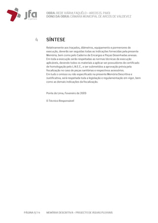 OBRA: REDEVIÁRIA FAQUÊLO–ARCOS (S. PAIO)
DONO DA OBRA:CÂMARA MUNICIPAL DE ARCOS DEVALDEVEZ
PÁGINA 8/14 MEMÓRIA DESCRITIVA – PROJECTO DE ÁGUAS PLUVIAIS
4 SÍNTESE
Relativamente aos traçados, diâmetros, equipamento e pormenores de
execução, deverão ser seguidas todas as indicações fornecidas pela presente
Memória, bem como pelo Caderno de Encargos e Peças Desenhadas anexas.
Em toda a execução serão respeitadas as normas técnicas de execução
aplicáveis, devendo todos os materiais a aplicar ser possuidores de certificado
de homologação pelo L.N.E.C., e ser submetidos a aprovação prévia pela
fiscalização no caso de peças sanitárias e respectivos acessórios.
Em tudo o omisso ou não especificado na presente Memória Descritiva e
Justificativa, será respeitada toda a legislação e regulamentação em vigor, bem
como as demais indicações da fiscalização.
Ponte de Lima, Fevereiro de 2009
O Técnico Responsável
 