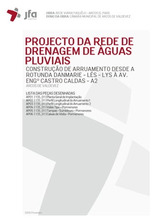OBRA: REDEVIÁRIA FAQUÊLO–ARCOS (S. PAIO)
DONO DA OBRA:CÂMARA MUNICIPAL DE ARCOS DEVALDEVEZ
2009|Fevereiro
PROJECTO DA REDE DE
DRENAGEM DE ÀGUAS
PLUVIAIS
CONSTRUÇÃO DE ARRUAMENTO DESDE A
ROTUNDA DANMARIE - LÉS - LYS À AV.
ENGº CASTRO CALDAS - A2
ARCOSDEVALDEVEZ
LISTADASPEÇASDESENHADAS
AP01 |135_01|PlantaGeraldeImplantação
AP02 |135_01|PerfilLongitudinaldoArruamento1
AP03 |135_01|PerfilLongitudinaldoArruamento2
AP04 |135_01|ValasTipo–Pormenores
AP05 |135_01|Tampas-Sumidouro–Pormenores
AP06 |135_01|CaixasdeVisita-Pormenores
 