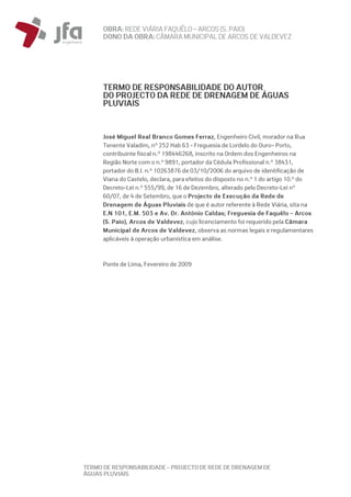 OBRA: REDEVIÁRIA FAQUÊLO–ARCOS (S. PAIO)
DONO DA OBRA:CÂMARA MUNICIPAL DE ARCOS DEVALDEVEZ
TERMO DE RESPONSABILIDADE – PROJECTO DE REDE DE DRENAGEM DE
ÁGUAS PLUVIAIS
TERMO DE RESPONSABILIDADE DO AUTOR
DO PROJECTO DA REDE DE DRENAGEM DE ÁGUAS
PLUVIAIS
José Miguel Real Branco Gomes Ferraz, Engenheiro Civil, morador na Rua
Tenente Valadim, nº 252 Hab 63 - Freguesia de Lordelo do Ouro– Porto,
contribuinte fiscal n.º 198446268, inscrito na Ordem dos Engenheiros na
Região Norte com o n.º 9891, portador da Cédula Profissional n.º 38431,
portador do B.I. n.º 10263876 de 03/10/2006 do arquivo de identificação de
Viana do Castelo, declara, para efeitos do disposto no n.º 1 do artigo 10.º do
Decreto-Lei n.º 555/99, de 16 de Dezembro, alterado pelo Decreto-Lei nº
60/07, de 4 de Setembro, que o Projecto de Execução da Rede de
Drenagem de Águas Pluviais de que é autor referente à Rede Viária, sita na
E.N 101, E.M. 503 e Av. Dr. António Caldas; Freguesia de Faquêlo – Arcos
(S. Paio), Arcos de Valdevez, cujo licenciamento foi requerido pela Câmara
Municipal de Arcos de Valdevez, observa as normas legais e regulamentares
aplicáveis à operação urbanística em análise.
Ponte de Lima, Fevereiro de 2009
 