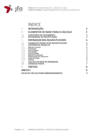 OBRA: REDEVIÁRIA FAQUÊLO–ARCOS (S. PAIO)
DONO DA OBRA:CÂMARA MUNICIPAL DE ARCOS DEVALDEVEZ
PÁGINA 1/14 MEMÓRIA DESCRITIVA – PROJECTO DE ÁGUAS PLUVIAIS
ÍNDICE
1 INTRODUÇÃO 2
2 ELEMENTOS DE BASE PARA O CÁLCULO 2
2.1 COEFICIENTE DE ESCOAMENTO 2
2.2 INTENSIDADE DE PRECIPITAÇÃO 3
3 DRENAGEM DAS ÁGUAS PLUVIAIS 4
3.1 CAUDAIS DE PROJECTO DE ÁGUAS PLUVIAIS 4
3.2 CRITÉRIOS DE PROJECTO 4
3.2.1 Diâmetro mínimo 4
3.2.2 Inclinações 4
3.2.3 Auto-Limpeza 5
3.2.4 Velocidades 5
3.2.5 Secção Líquida 5
3.2.6 Material Constituinte 5
3.2.7 Implantação dos Colectores 6
3.2.8 Caixas de Visita 6
3.2.9 Sarjetas 6
3.3 CÁLCULO DA REDE DE DRENAGEM 7
3.4 CAIXAS DE VISITA 7
4 SÍNTESE 8
ANEXO I 9
FOLHA DE CÁLCULO PARA DIMENSIONAMENTO 9
 