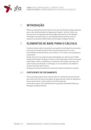 OBRA: REDEVIÁRIA FAQUÊLO–ARCOS (S. PAIO)
DONO DA OBRA:CÂMARA MUNICIPAL DE ARCOS DEVALDEVEZ
PÁGINA 2/14 MEMÓRIA DESCRITIVA – PROJECTO DE ÁGUAS PLUVIAIS
1 INTRODUÇÃO
Refere-se a presente memória descritiva à rede de drenagem de águas pluviais
para a rede viária localizada na freguesia de Faquêlo – Arcos (S. Paio), cujo
licenciamento foi requerido pela Câmara Municipal dos Arcos de Valdevez.
A drenagem será efectuada, na sua totalidade graviticamente sendo os
efluentes conduzidos à Rede Pública de Drenagem de Águas Pluviais
2 ELEMENTOS DE BASE PARA O CÁLCULO
O colector deverá, dentro do possível, acompanhar a inclinação do arruamento
e do terreno ao longo de toda a rede. Este deverá posicionar-se a uma
profundidade de assentamento nunca inferior a 1.0 m entre o seu extradorso e
o pavimento.
A rede, bem como as caixas de visita serão ligadas nos vários pontos à Rede
Publica de Drenagem de Águas Pluviais, sendo implantadas conforme as peças
desenhadas. Assim, consideraram-se caixas de visita sempre que haja uma
cada mudança de direcção ou inclinação, nunca excedendo uma distância
máxima entre elas de 60 metros.
As águas pluviais provenientes do arruamento serão recolhidas em sarjetas
2.1 COEFICIENTE DE ESCOAMENTO
Para o presente projecto foram determinados os coeficientes de escoamento
para cada trecho da rede de drenagem de aguas pluviais, tendo em atenção as
áreas impermeáveis e áreas verdes, (ver folha de cálculo).
A rede de drenagem será realizada de forma gravítica até à Rede Pública de
Drenagem de Águas Pluviais
 