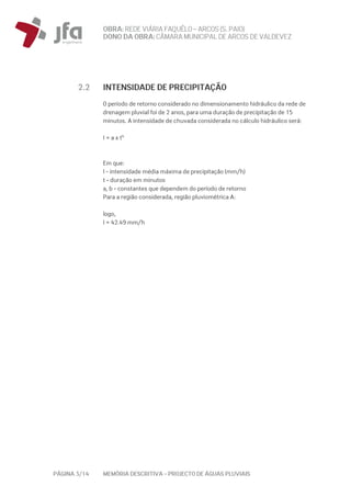 OBRA: REDEVIÁRIA FAQUÊLO–ARCOS (S. PAIO)
DONO DA OBRA:CÂMARA MUNICIPAL DE ARCOS DEVALDEVEZ
PÁGINA 3/14 MEMÓRIA DESCRITIVA – PROJECTO DE ÁGUAS PLUVIAIS
2.2 INTENSIDADE DE PRECIPITAÇÃO
O período de retorno considerado no dimensionamento hidráulico da rede de
drenagem pluvial foi de 2 anos, para uma duração de precipitação de 15
minutos. A intensidade de chuvada considerada no cálculo hidráulico será:
I = a x tb
Em que:
I - intensidade média máxima de precipitação (mm/h)
t - duração em minutos
a, b - constantes que dependem do período de retorno
Para a região considerada, região pluviométrica A:
logo,
I = 42.49 mm/h
 