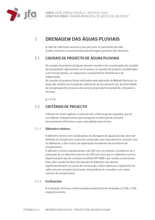 OBRA: REDEVIÁRIA FAQUÊLO–ARCOS (S. PAIO)
DONO DA OBRA:CÂMARA MUNICIPAL DE ARCOS DEVALDEVEZ
PÁGINA 4/14 MEMÓRIA DESCRITIVA – PROJECTO DE ÁGUAS PLUVIAIS
3 DRENAGEM DAS ÁGUAS PLUVIAIS
A rede de colectores assenta o seu percurso no pavimento da rede.
A rede colectora é caracterizada pela drenagem gravítica dos efluentes
3.1 CAUDAIS DE PROJECTO DE ÁGUAS PLUVIAIS
Os caudais de projecto de águas pluviais resultam da consideração dos caudais
de precipitação. Apresentam-se no anexo, os caudais de projecto considerados
e em função destes, as respectivas características hidráulicas e de
implantação.
Os caudais de projecto foram estimados pela aplicação do Método Racional, os
quais são obtidos em função do coeficiente de escoamento (C), da intensidade
de precipitação (I) e da área a drenar em projecção horizontal (A), utilizando a
fórmula:
Q = C.I.A
3.2 CRITÉRIOS DE PROJECTO
Indicam-se neste capítulo o conjunto dos critérios gerais seguidos, que se
consideram indispensáveis para assegurar a obtenção de soluções
tecnicamente eficientes e cujo custo global seja mínimo
3.2.1 Diâmetro mínimo
O diâmetro mínimo em canalizações de drenagem de águas pluviais deve ser
definido em função dos custos de construção, que naturalmente crescem com
os diâmetros, e dos custos de exploração resultantes da ocorrência de
entupimentos.
O diâmetro mínimo regulamentar é de 200 mm, no entanto, considerou-se a
utilização de um diâmetro mínimo de 300 mm visto que é o diâmetro mínimo
disponível pelo tipo de conduta escolhido (PP SN8) e por razões construtivas.
Este valor resulta do facto da redução do diâmetro não afectar
significativamente os custos de construção, onde a abertura e tapamento de
valas assume um peso dominante, mas poderia vir a resultar num maior
número de entupimentos
3.2.2 Inclinações
A inclinação mínima e máxima da piezométrica foram limitadas a 0.3% e 15%,
respectivamente.
 
