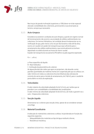 OBRA: REDEVIÁRIA FAQUÊLO–ARCOS (S. PAIO)
DONO DA OBRA:CÂMARA MUNICIPAL DE ARCOS DEVALDEVEZ
PÁGINA 5/14 MEMÓRIA DESCRITIVA – PROJECTO DE ÁGUAS PLUVIAIS
Nos troços de grande inclinação (superiores a 10%) dever-se-á dar especial
atenção à estabilidade dos colectores, promovendo a sua amarração ao
terreno, sempre que necessário
3.2.3 Auto-Limpeza
Considera-se existirem condições de auto-limpeza, quando em regime normal
de funcionamento não ocorrer a acumulação de sólidos sedimentáveis nos
colectores. Em termos hidráulicos, tal condição deverá fundamentar-se na
verificação de que, pelo menos uma vez por dia durante a vida útil da obra,
ocorra um caudal com poder de transporte que seja suficiente para o
arrastamento dos sólidos sedimentáveis e que eventualmente se tenham
depositado na soleira durante as horas de menor caudal.
O poder de transporte do escoamento (Pt) define-se pela seguinte expressão:
Ft = g x R x L
γ- Peso específico do líquido
R - Raio hidráulico
I - Inclinação da piezométrica do colector
As águas pluviais das redes que agora se projectam, não deverão conter
grandes quantidades de matérias inertes em suspensão pelo que se utilizou um
valor mínimo em todos os colectores fora da influência das câmaras de
corrente de varrer para a tensão de arrastamento, de 2 N/m2, para o caudal de
ponta diário no início da exploração.
3.2.4 Velocidades
O valor máximo da velocidade adoptado foi de 5,0 m/s, por razões que se
prendem com a estabilidade e durabilidade das canalizações.
O valor mínimo da velocidade adoptado foi de 0,9 m/s, de modo a garantir-se a
auto – limpeza dos colectores
3.2.5 Secção Líquida
Dimensiona-se o colector para secção cheia, apesar de se considerar sempre
uma folga
3.2.6 Material Constituinte
A selecção do material dos colectores a utilizar, foi ponderada em função dos
seguintes aspectos:
− Adequabilidade dos materiais ao tipo de água residual a drenar;
− Resistência mecânica;
 