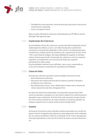OBRA: REDEVIÁRIA FAQUÊLO–ARCOS (S. PAIO)
DONO DA OBRA:CÂMARA MUNICIPAL DE ARCOS DEVALDEVEZ
PÁGINA 6/14 MEMÓRIA DESCRITIVA – PROJECTO DE ÁGUAS PLUVIAIS
− Facilidade de manuseamento, forma de execução das juntas e técnicas de
assentamento requeridas;
− Custo e duração provável;
Optou-se pela utilização de colectores materializados por PP SN8 na rede de
drenagem das águas pluviais
3.2.7 Implantação dos Colectores
A profundidade mínima dos colectores, quando não determinada pela cota de
implantação dos edifícios a servir, vem determinada pelo recobrimento
necessário à sua protecção adequada. O valor mínimo considerado para este
recobrimento, medido a partir do extradorso até a superfície do terreno, foi de
1.00 m sob a faixa de rodagem. Na impossibilidade de respeitar os referidos
valores, haverá que proceder à protecção dos colectores contra as cargas de
superfície, nomeadamente com estruturas de betão que suportem
parcialmente as ditas cargas.
As profundidades máximas foram definidas, caso a caso, comparando os
custos de escavação e assentamento a grandes profundidades.
3.2.8 Caixas de Visita
Ao longo dos colectores gravíticos serão instaladas câmaras de visita:
− Na confluência de colectores;
− Nos pontos de mudança de direcção (em planta ou perfil), inclinação e
− de diâmetro dos colectores;
− Nos alinhamentos rectos, onde o afastamento máximo entre câmaras de
visita consecutivas não deve ultrapassar 60 m.
As caixas de visita foram projectadas com dimensões que permitam fácil
acesso ao operador e assegurem no seu interior espaço livre suficiente para as
operações a que se destinam. O trecho final, onde assentará a tampa, deverá
ser tronco-cónico assimétrico, de modo a facilitar a entrada do operador. As
tampas e respectivo aro a colocar serão em ferro fundido dúctil
3.2.9 Sarjetas
Ao longo do arruamento serão colocadas sarjetas executadas com recolha de
águas no lancil. As ligações das sarjetas às caixas adjacentes serão realizadas
por um colector de diâmetro 300 mm e inclinação 2.0 %. Foram colocadas por
intervalos equivalentes a cerca de 20.0 metros de modo a escoar totalmente a
via
 