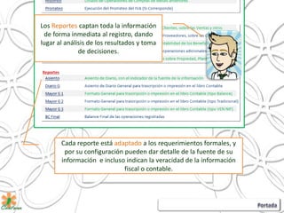 Los Reportes captan toda la información
de forma inmediata al registro, dando
lugar al análisis de los resultados y toma
de decisiones.
Cada reporte está adaptado a los requerimientos formales, y
por su configuración pueden dar detalle de la fuente de su
información e incluso indican la veracidad de la información
fiscal o contable.
 