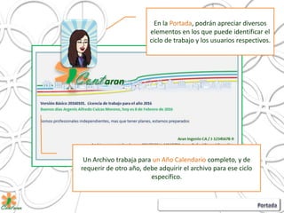 En la Portada, podrán apreciar diversos
elementos en los que puede identificar el
ciclo de trabajo y los usuarios respectivos.
Un Archivo trabaja para un Año Calendario completo, y de
requerir de otro año, debe adquirir el archivo para ese ciclo
específico.
 
