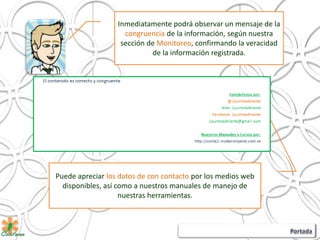 Puede apreciar los datos de con contacto por los medios web
disponibles, así como a nuestros manuales de manejo de
nuestras herramientas.
Inmediatamente podrá observar un mensaje de la
congruencia de la información, según nuestra
sección de Monitoreo, confirmando la veracidad
de la información registrada.
 