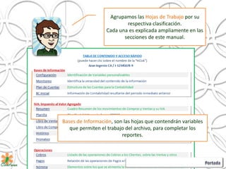Agrupamos las Hojas de Trabajo por su
respectiva clasificación.
Cada una es explicada ampliamente en las
secciones de este manual.
Bases de Información, son las hojas que contendrán variables
que permiten el trabajo del archivo, para completar los
reportes.
 