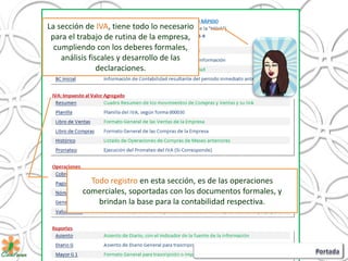 La sección de IVA, tiene todo lo necesario
para el trabajo de rutina de la empresa,
cumpliendo con los deberes formales,
análisis fiscales y desarrollo de las
declaraciones.
Todo registro en esta sección, es de las operaciones
comerciales, soportadas con los documentos formales, y
brindan la base para la contabilidad respectiva.
 