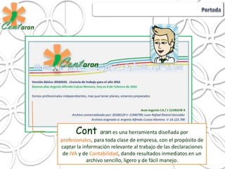 Cont aran es una herramienta diseñada por
profesionales, para toda clase de empresa, con el propósito de
captar la información relevante al trabajo de las declaraciones
de IVA y de Contabilidad, dando resultados inmediatos en un
archivo sencillo, ligero y de fácil manejo.
 