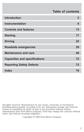 Table of contents 
Introduction 2 
Instrumentation 6 
Controls and features 13 
Starting 17 
Driving 22 
Roadside emergencies 29 
Maintenance and care 46 
Capacities and specifications 72 
Reporting Safety Defects 72 
Index 76 
All rights reserved. Reproduction by any means, electronic or mechanical 
including photocopying, recording or by any information storage and retrieval 
system or translation in whole or part is not permitted without written 
authorization from Ford Motor Company. Ford may change the contents without 
notice and without incurring obligation. 
Copyright © 1999 Ford Motor Company 
1 
 